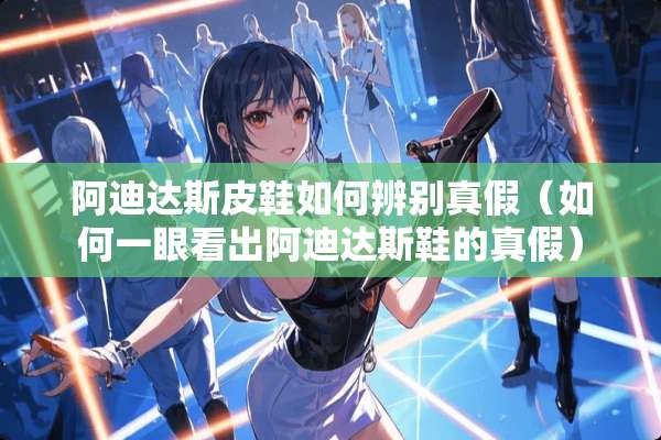 阿迪达斯皮鞋如何辨别真假（如何一眼看出阿迪达斯鞋的真假）