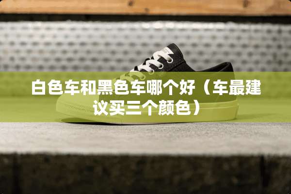 白色车和黑色车哪个好（车最建议买三个颜色）