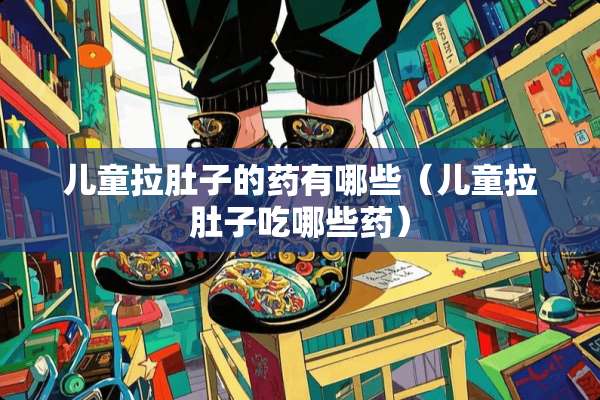 儿童拉肚子的药有哪些（儿童拉肚子吃哪些药）