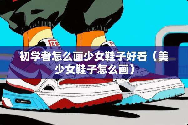 初学者怎么画少女鞋子好看（美少女鞋子怎么画）