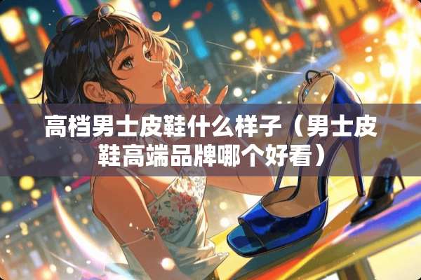 高档男士皮鞋什么样子（男士皮鞋高端品牌哪个好看）