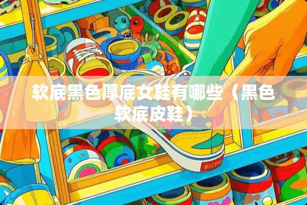 软底黑色厚底女鞋有哪些（黑色软底皮鞋）