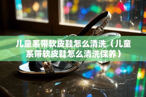 儿童系带软皮鞋怎么清洗（儿童系带软皮鞋怎么清洗保养）