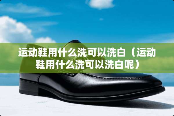 运动鞋用什么洗可以洗白（运动鞋用什么洗可以洗白呢）