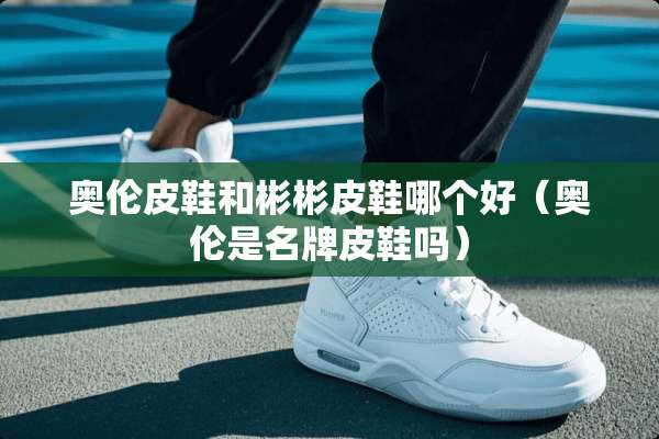 奥伦皮鞋和彬彬皮鞋哪个好（奥伦是名牌皮鞋吗）
