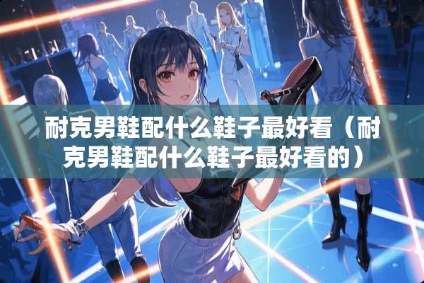 耐克男鞋配什么鞋子最好看（耐克男鞋配什么鞋子最好看的）