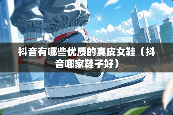 抖音有哪些优质的真皮女鞋（抖音哪家鞋子好）