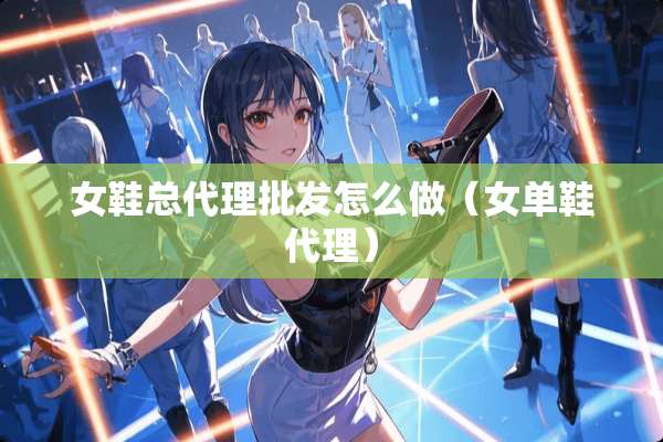 女鞋总代理批发怎么做（女单鞋代理）