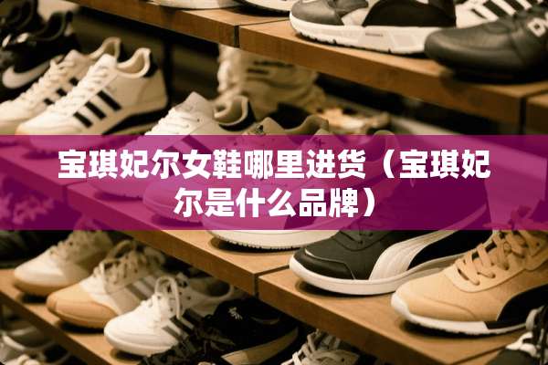宝琪妃尔女鞋哪里进货（宝琪妃尔是什么品牌）