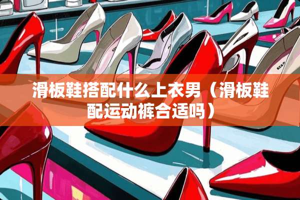 滑板鞋搭配什么上衣男（滑板鞋配运动裤合适吗）