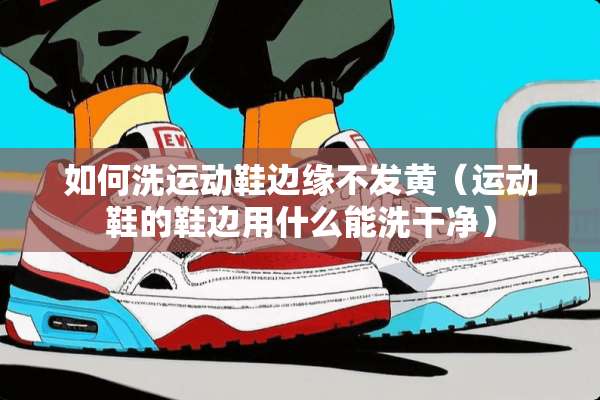 如何洗运动鞋边缘不发黄（运动鞋的鞋边用什么能洗干净）