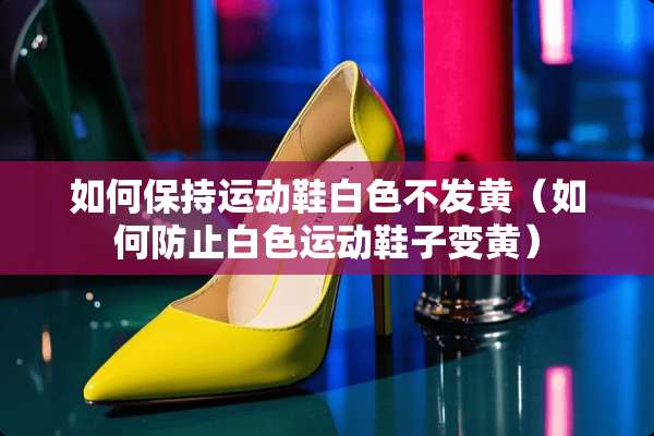 如何保持运动鞋白色不发黄（如何防止白色运动鞋子变黄）