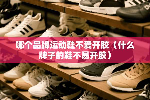 哪个品牌运动鞋不爱开胶（什么牌子的鞋不易开胶）