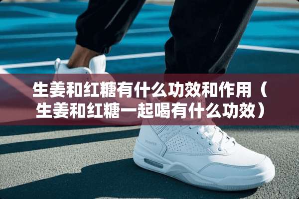 生姜和红糖有什么功效和作用（生姜和红糖一起喝有什么功效）