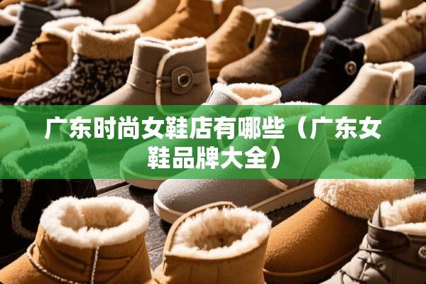 广东时尚女鞋店有哪些（广东女鞋品牌大全）