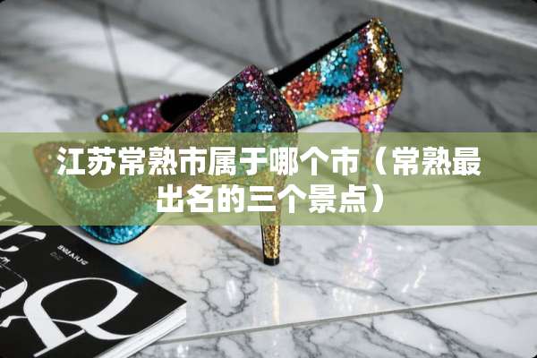 江苏常熟市属于哪个市（常熟最出名的三个景点）