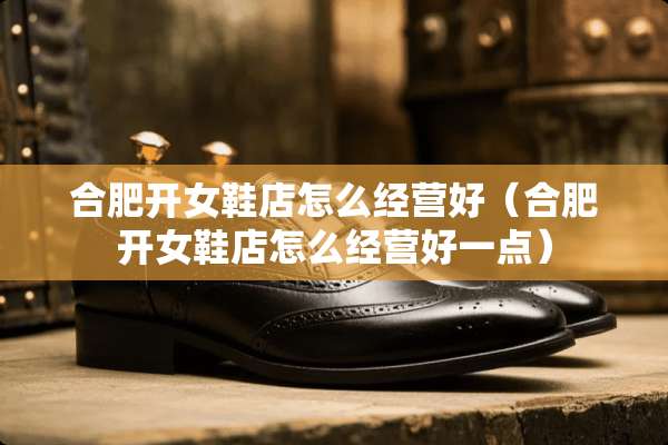合肥开女鞋店怎么经营好（合肥开女鞋店怎么经营好一点）