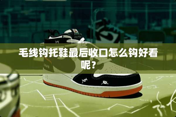 毛线钩托鞋最后收口怎么钩好看呢？