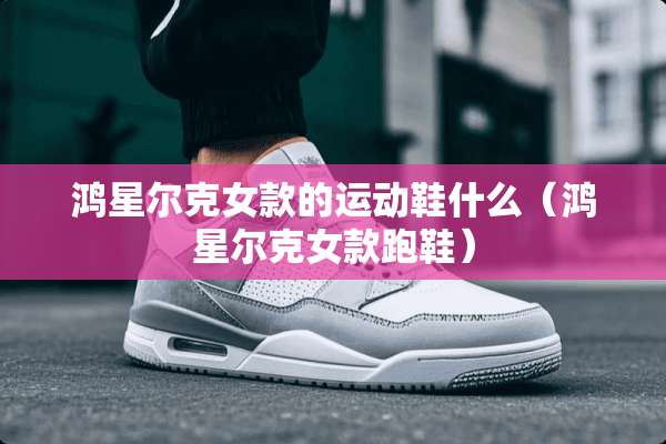 鸿星尔克女款的运动鞋什么（鸿星尔克女款跑鞋）