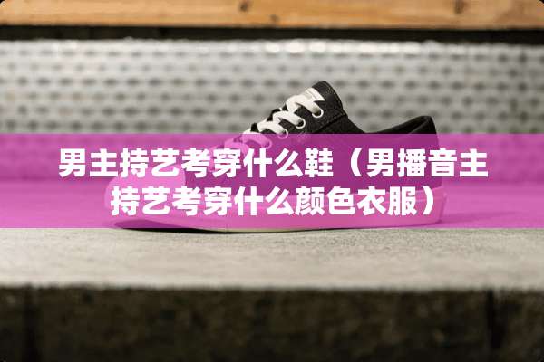 男主持艺考穿什么鞋（男播音主持艺考穿什么颜色衣服）