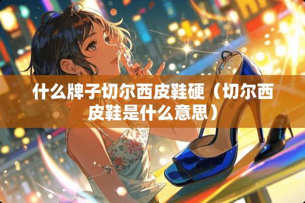 什么牌子切尔西皮鞋硬（切尔西皮鞋是什么意思）