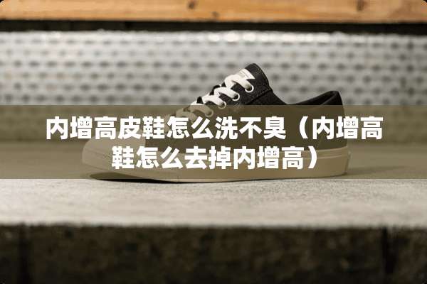 内增高皮鞋怎么洗不臭（内增高鞋怎么去掉内增高）