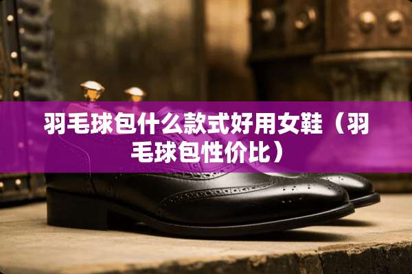 羽毛球包什么款式好用女鞋（羽毛球包性价比）