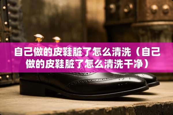 自己做的皮鞋脏了怎么清洗（自己做的皮鞋脏了怎么清洗干净）