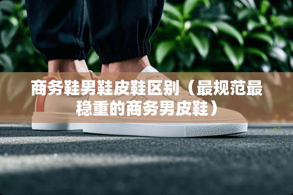 商务鞋男鞋皮鞋区别（最规范最稳重的商务男皮鞋）