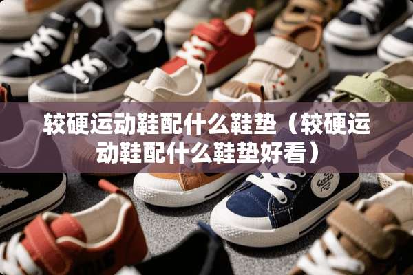 较硬运动鞋配什么鞋垫（较硬运动鞋配什么鞋垫好看）
