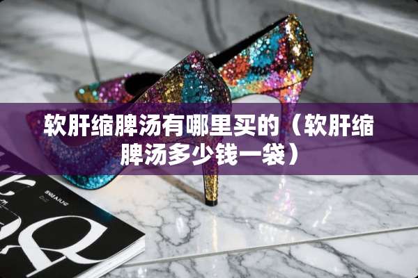 软肝缩脾汤有哪里买的（软肝缩脾汤多少钱一袋）