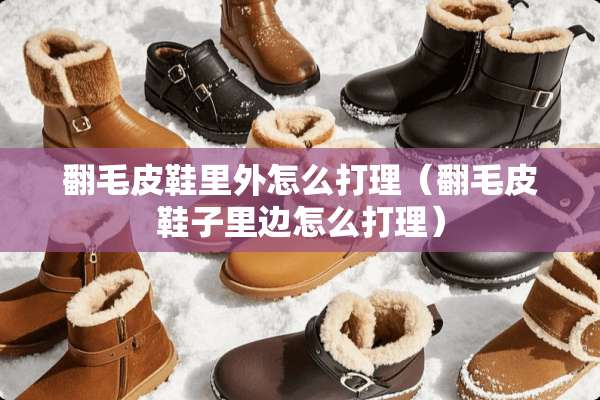 翻毛皮鞋里外怎么打理（翻毛皮鞋子里边怎么打理）