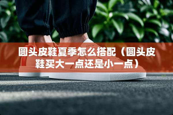 圆头皮鞋夏季怎么搭配（圆头皮鞋买大一点还是小一点）