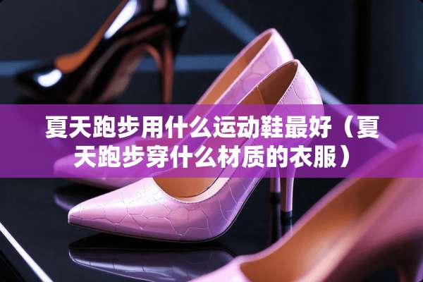 夏天跑步用什么运动鞋最好（夏天跑步穿什么材质的衣服）
