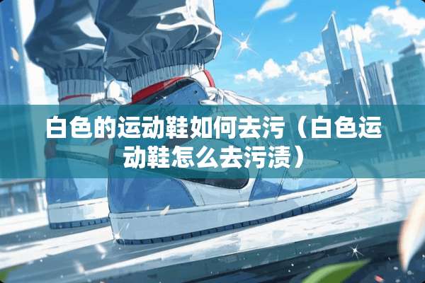 白色的运动鞋如何去污（白色运动鞋怎么去污渍）