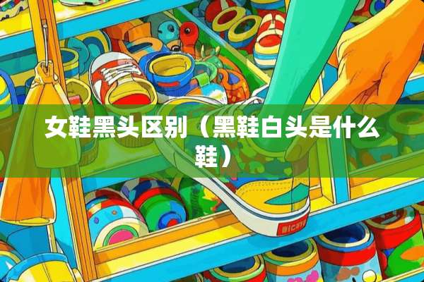 女鞋黑头区别（黑鞋白头是什么鞋）