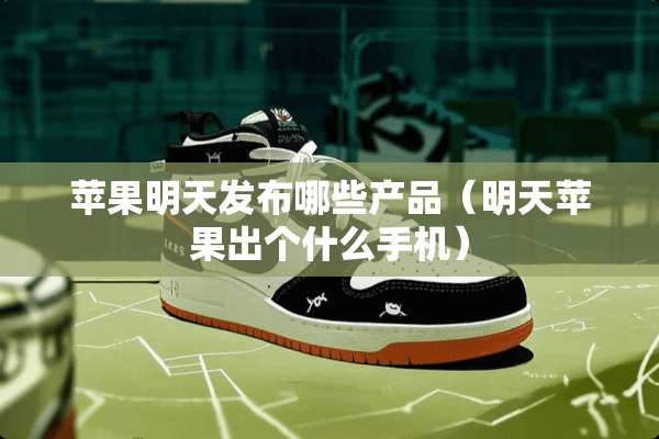 苹果明天发布哪些产品（明天苹果出个什么手机）