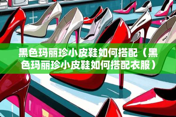 黑色玛丽珍小皮鞋如何搭配（黑色玛丽珍小皮鞋如何搭配衣服）