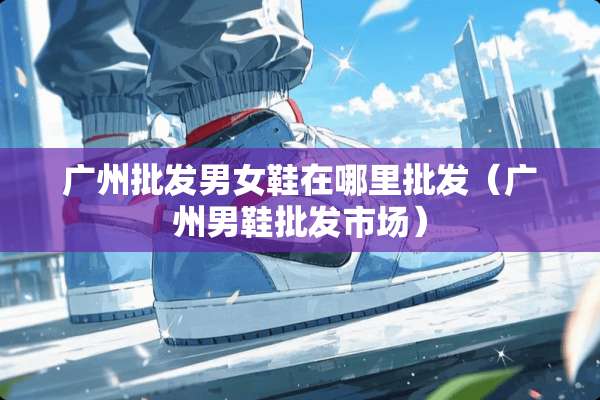 广州批发男女鞋在哪里批发（广州男鞋批发市场）