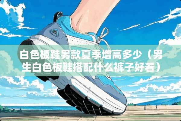 白色板鞋男款夏季增高多少（男生白色板鞋搭配什么裤子好看）
