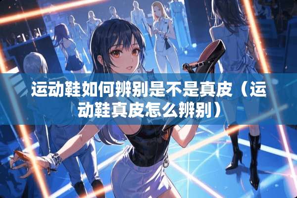 运动鞋如何辨别是不是真皮（运动鞋真皮怎么辨别）