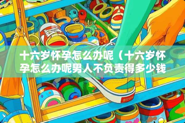 十六岁怀孕怎么办呢（十六岁怀孕怎么办呢男人不负责得多少钱）