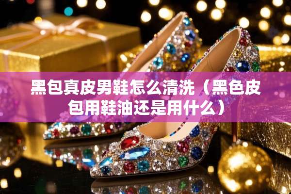 黑包真皮男鞋怎么清洗（黑色皮包用鞋油还是用什么）
