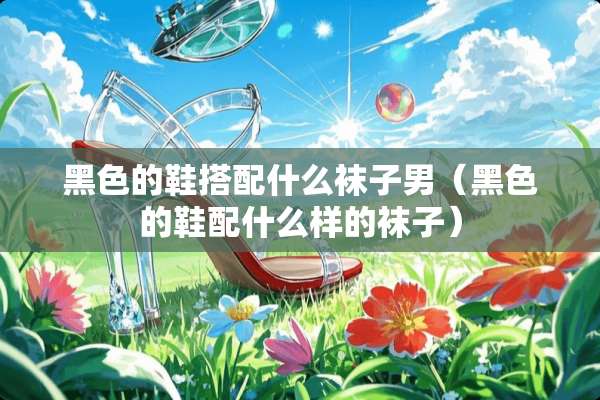 黑色的鞋搭配什么袜子男（黑色的鞋配什么样的袜子）