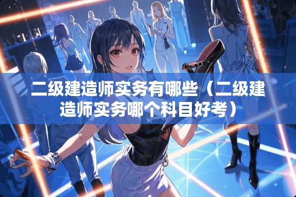 二级建造师实务有哪些（二级建造师实务哪个科目好考）