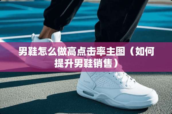 男鞋怎么做高点击率主图（如何提升男鞋销售）