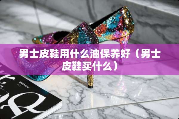 男士皮鞋用什么油保养好（男士皮鞋买什么）