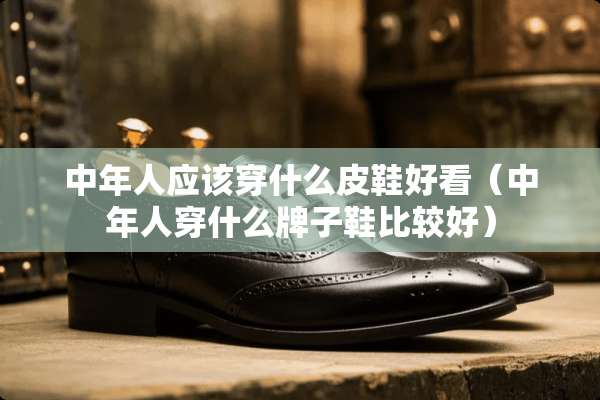 中年人应该穿什么皮鞋好看（中年人穿什么牌子鞋比较好）