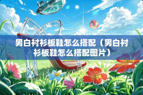 男白衬衫板鞋怎么搭配（男白衬衫板鞋怎么搭配图片）
