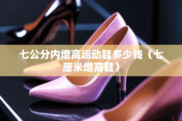 七公分内增高运动鞋多少钱（七厘米增高鞋）